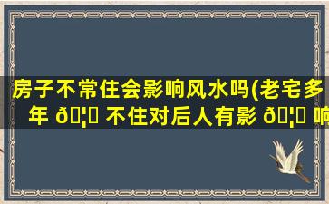 房子不常住会影响风水吗(老宅多年 🦄 不住对后人有影 🦅 响吗)